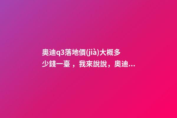 奧迪q3落地價(jià)大概多少錢一臺，我來說說，奧迪Q3車友社區(qū)（364期）